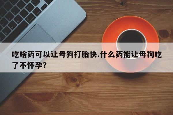 米非米索吃啥药可以让母狗打胎快.什么药能让母狗吃了不怀孕？