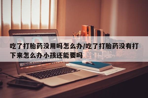 米非米索吃了打胎药没用吗怎么办/吃了打胎药没有打下来怎么办小孩还能要吗