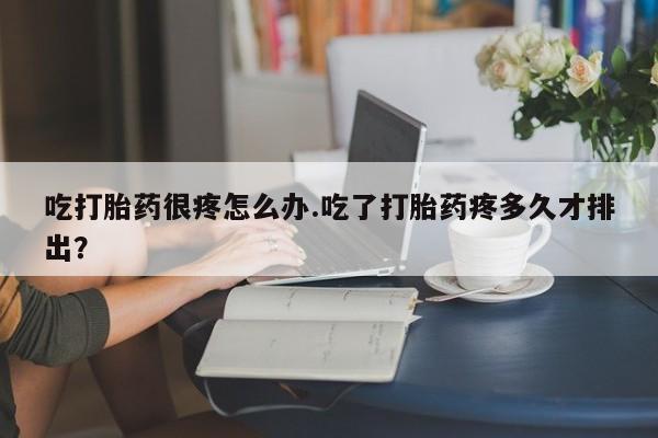 米非米索吃打胎药很疼怎么办.吃了打胎药疼多久才排出?