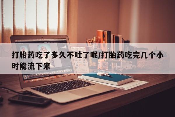 米非米索打胎药吃了多久不吐了呢/打胎药吃完几个小时能流下来