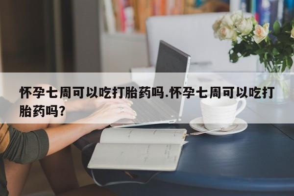 米非米索怀孕七周可以吃打胎药吗.怀孕七周可以吃打胎药吗?