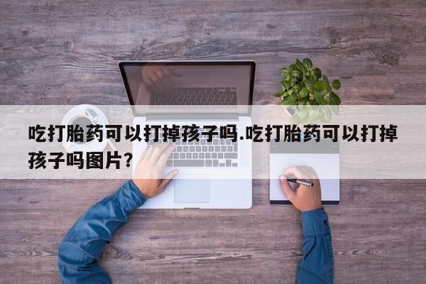 米非米索吃打胎药可以打掉孩子吗.吃打胎药可以打掉孩子吗图片？