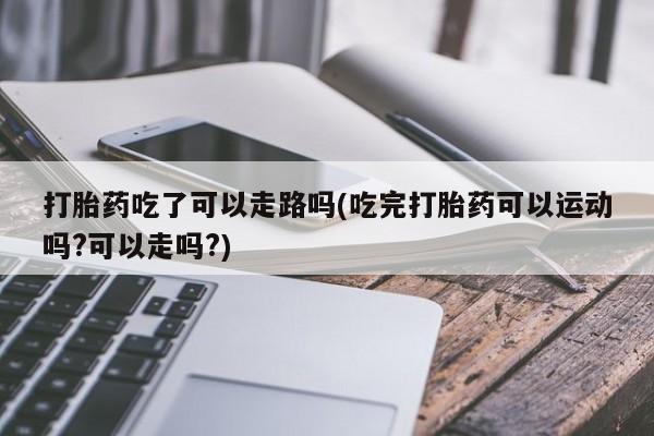 米非米索打胎药吃了可以走路吗(吃完打胎药可以运动吗?可以走吗?)