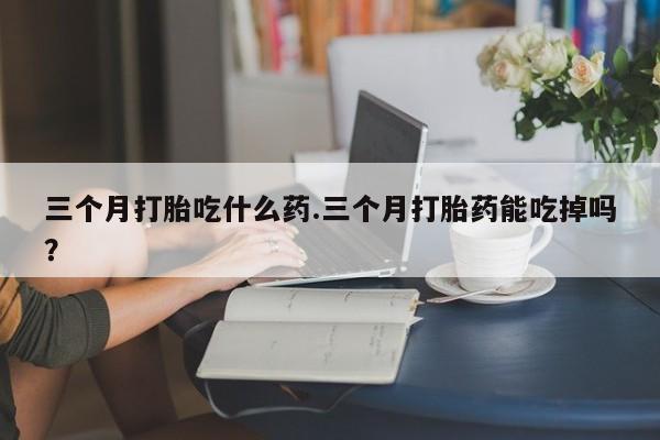 米非米索三个月打胎吃什么药.三个月打胎药能吃掉吗?