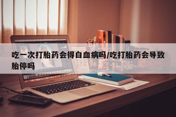 米非米索吃一次打胎药会得白血病吗/吃打胎药会导致胎停吗