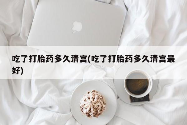 米非米索吃了打胎药多久清宫(吃了打胎药多久清宫最好)