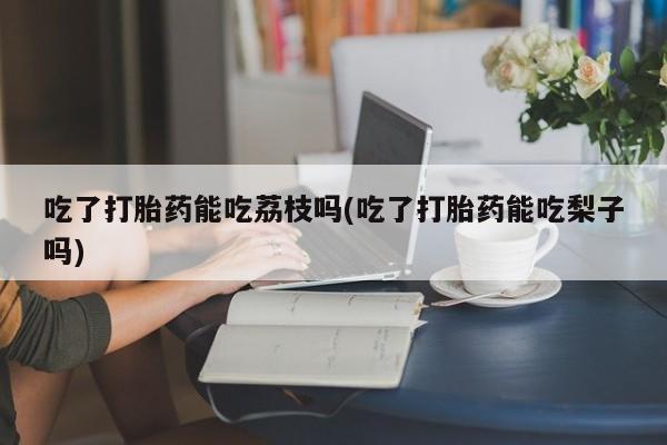 米非米索吃了打胎药能吃荔枝吗(吃了打胎药能吃梨子吗)