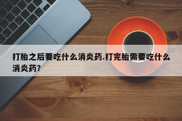 米非米索打胎之后要吃什么消炎药.打完胎需要吃什么消炎药?