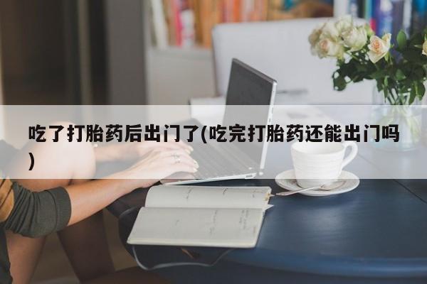 米非米索吃了打胎药后出门了(吃完打胎药还能出门吗)