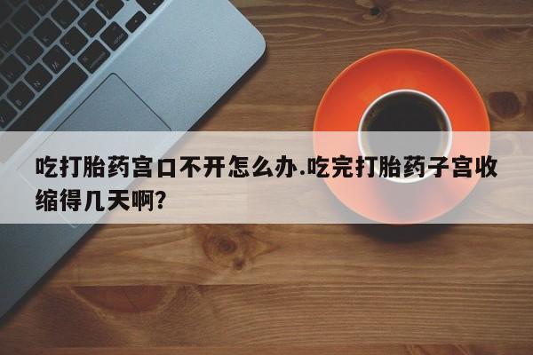 米非米索吃打胎药宫口不开怎么办.吃完打胎药子宫收缩得几天啊？