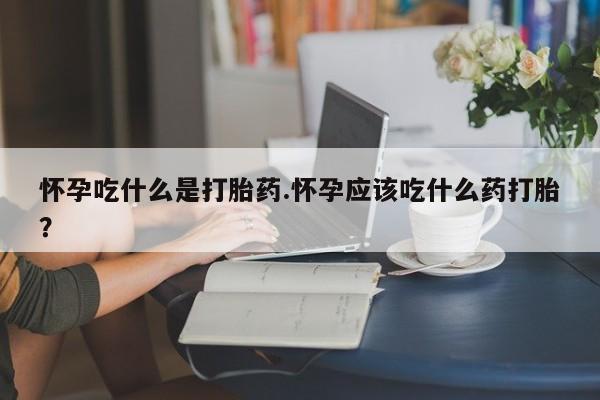 米非米索怀孕吃什么是打胎药.怀孕应该吃什么药打胎？