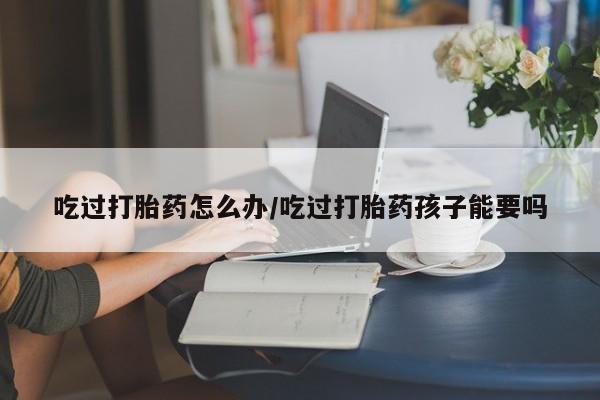 米非米索吃过打胎药怎么办/吃过打胎药孩子能要吗