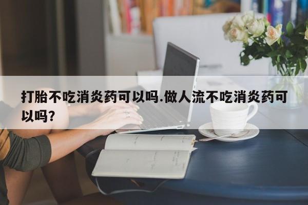 米非米索打胎不吃消炎药可以吗.做人流不吃消炎药可以吗？