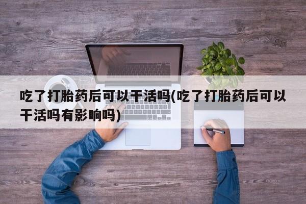 米非米索吃了打胎药后可以干活吗(吃了打胎药后可以干活吗有影响吗)